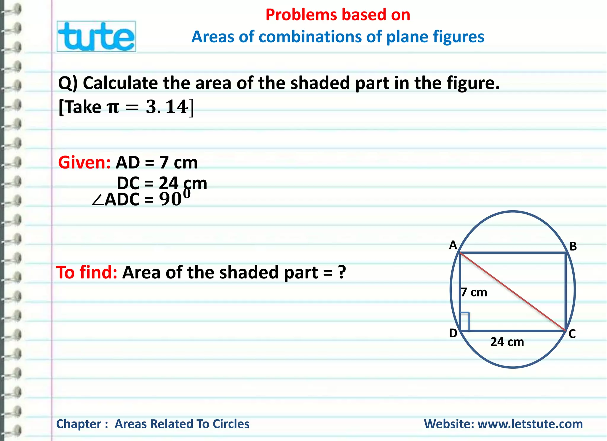 Problems based on 
Areas of combinations of plane figures 
Q) Calculate the area of the shaded part in the figure. 
[Take 훑 = ퟑ. ퟏퟒ] 
Given: AD = 7 cm 
DC = 24 cm 
∠ADC = ퟗퟎퟎ 
To find: Area of the shaded part = ? 
A B 
7 cm 
D C 
24 cm 
Chapter : Areas Related To Circles Website: www.letstute.com 
 
