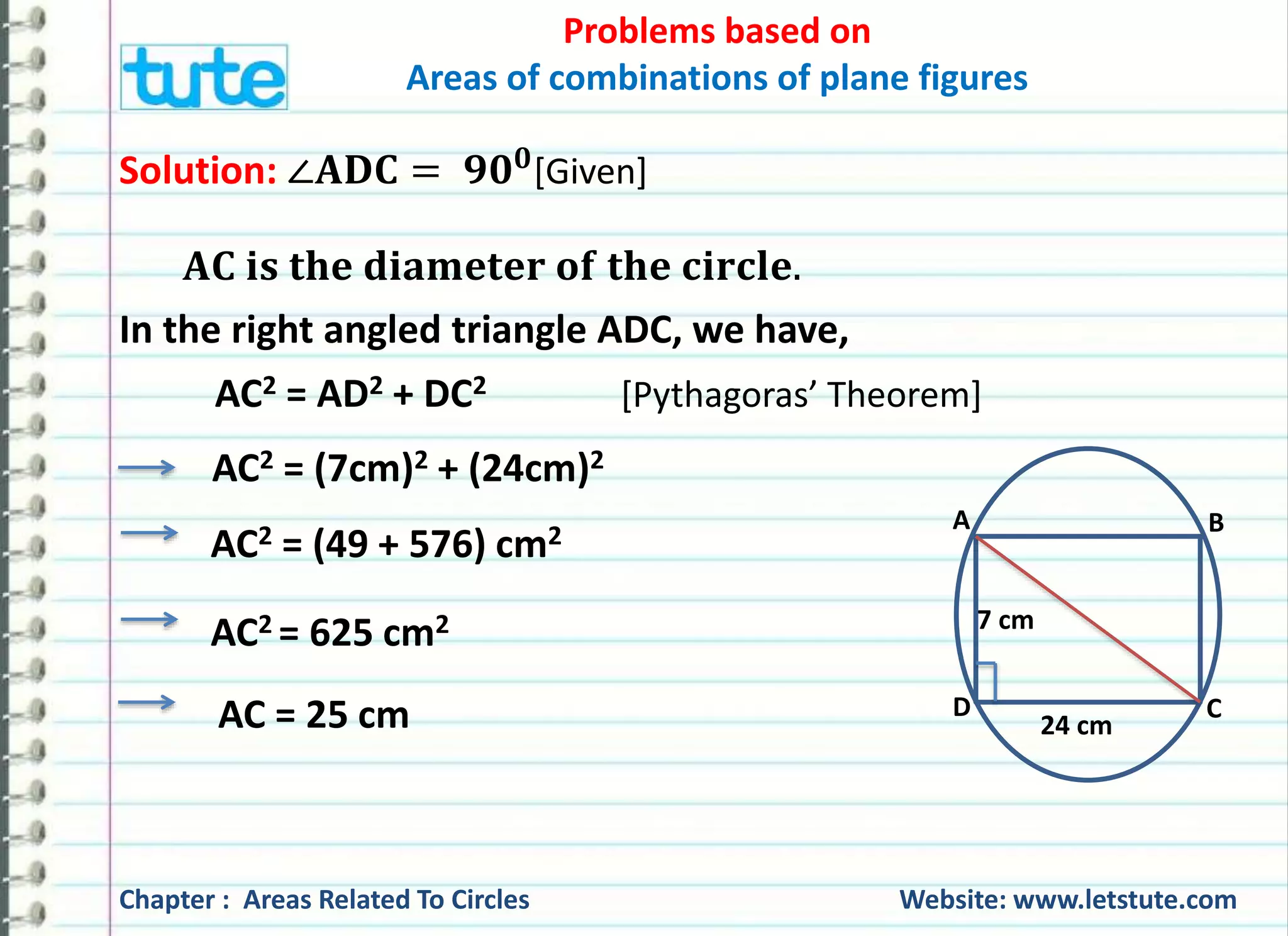 Problems based on 
Areas of combinations of plane figures 
AC2 = AD2 + DC2 [Pythagoras’ Theorem] 
AC2 = (7cm)2 + (24cm)2 
AC2 = (49 + 576) cm2 
AC2 = 625 cm2 
AC = 25 cm 
A B 
7 cm 
D C 
24 cm 
Solution: ∠퐀퐃퐂 = ퟗퟎퟎ[Given] 
퐀퐂 퐢퐬 퐭퐡퐞 퐝퐢퐚퐦퐞퐭퐞퐫 퐨퐟 퐭퐡퐞 퐜퐢퐫퐜퐥퐞. 
In the right angled triangle ADC, we have, 
Chapter : Areas Related To Circles Website: www.letstute.com 
 