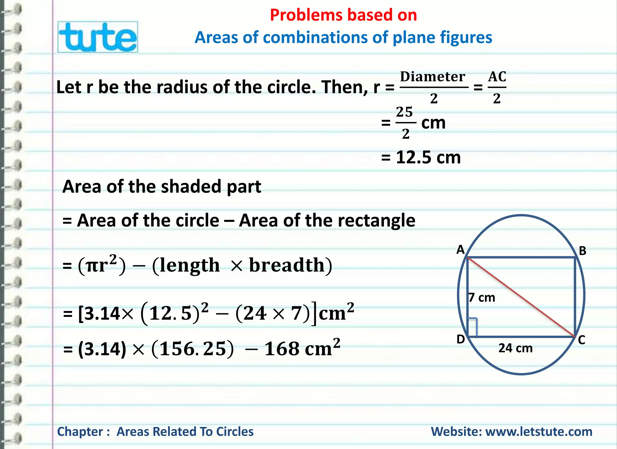 Problems based on 
Areas of combinations of plane figures 
Let r be the radius of the circle. Then, r = 
퐃퐢퐚퐦퐞퐭퐞퐫 
ퟐ 
= 
퐀퐂 
ퟐ 
= 
ퟐퟓ 
ퟐ 
cm 
= 12.5 cm 
Area of the shaded part 
= Area of the circle – Area of the rectangle 
= (훑퐫ퟐ) − (퐥퐞퐧퐠퐭퐡 × 퐛퐫퐞퐚퐝퐭퐡) 
= [3.14× ퟏퟐ. ퟓ)ퟐ − ퟐퟒ × ퟕ 퐜퐦ퟐ 
A B 
7 cm 
D C 
24 cm 
= (3.14) × ퟏퟓퟔ. ퟐퟓ − ퟏퟔퟖ 퐜퐦ퟐ 
Chapter : Areas Related To Circles Website: www.letstute.com 
 