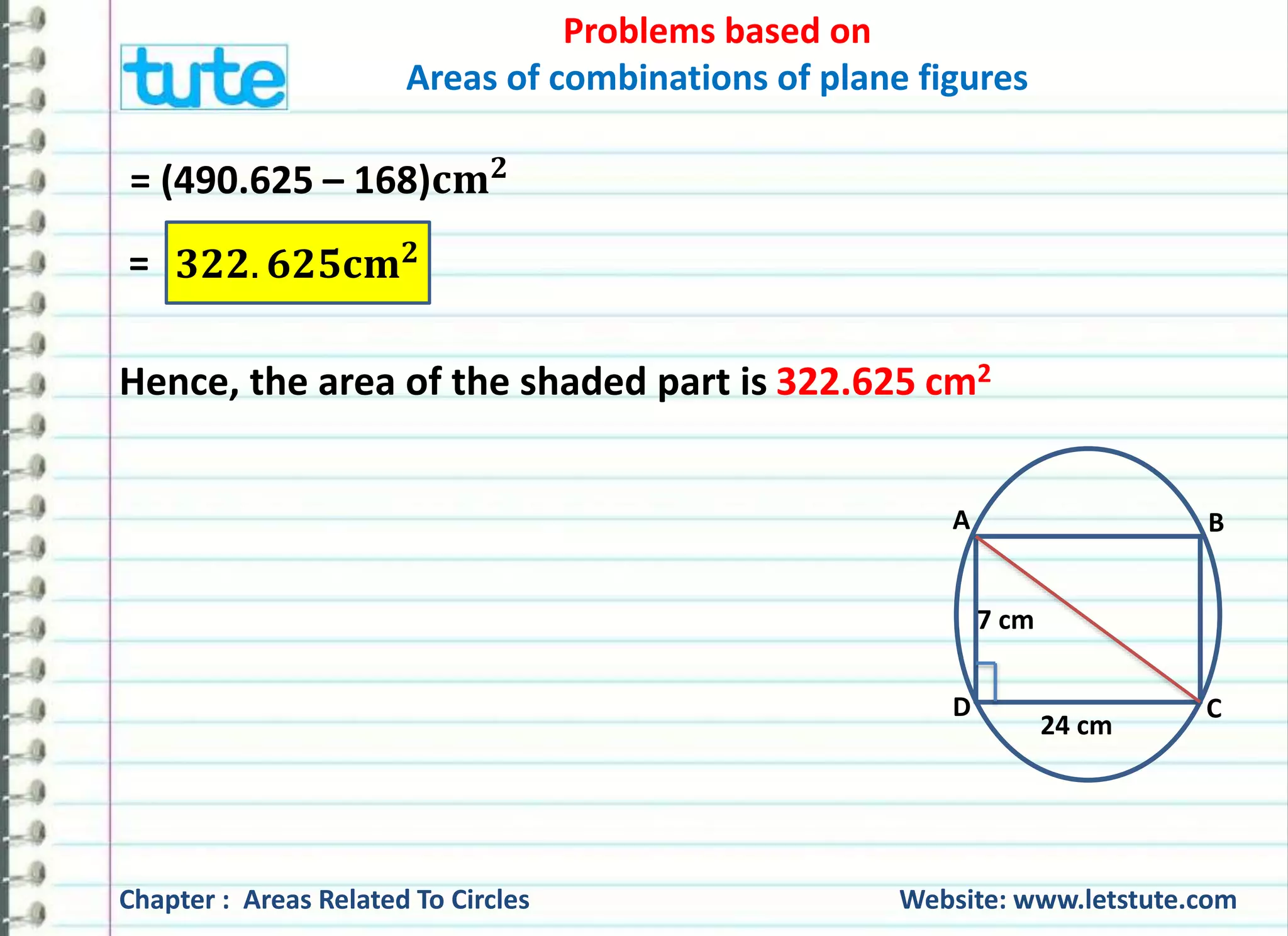 Areas of combinations of plane figures 
= (490.625 – 168)퐜퐦ퟐ 
= ퟑퟐퟐ. ퟔퟐퟓ퐜퐦ퟐ 
Problems based on 
Hence, the area of the shaded part is 322.625 cm2 
A B 
7 cm 
D C 
24 cm 
Chapter : Areas Related To Circles Website: www.letstute.com 
 