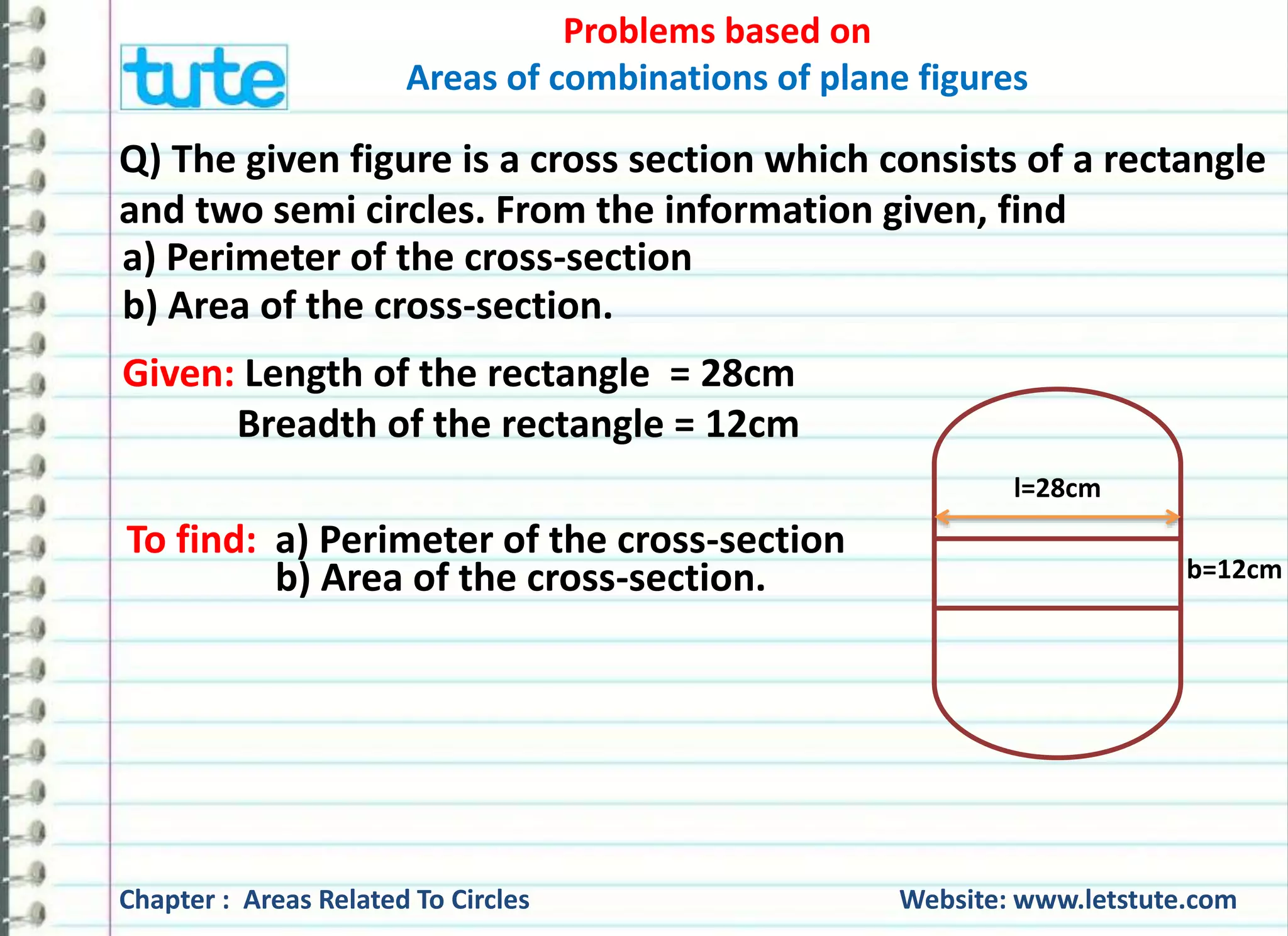 Problems based on 
Areas of combinations of plane figures 
Q) The given figure is a cross section which consists of a rectangle 
and two semi circles. From the information given, find 
a) Perimeter of the cross-section 
b) Area of the cross-section. 
Given: Length of the rectangle = 28cm 
Breadth of the rectangle = 12cm 
To find: a) Perimeter of the cross-section 
b) Area of the cross-section. 
l=28cm 
b=12cm 
Chapter : Areas Related To Circles Website: www.letstute.com 
 