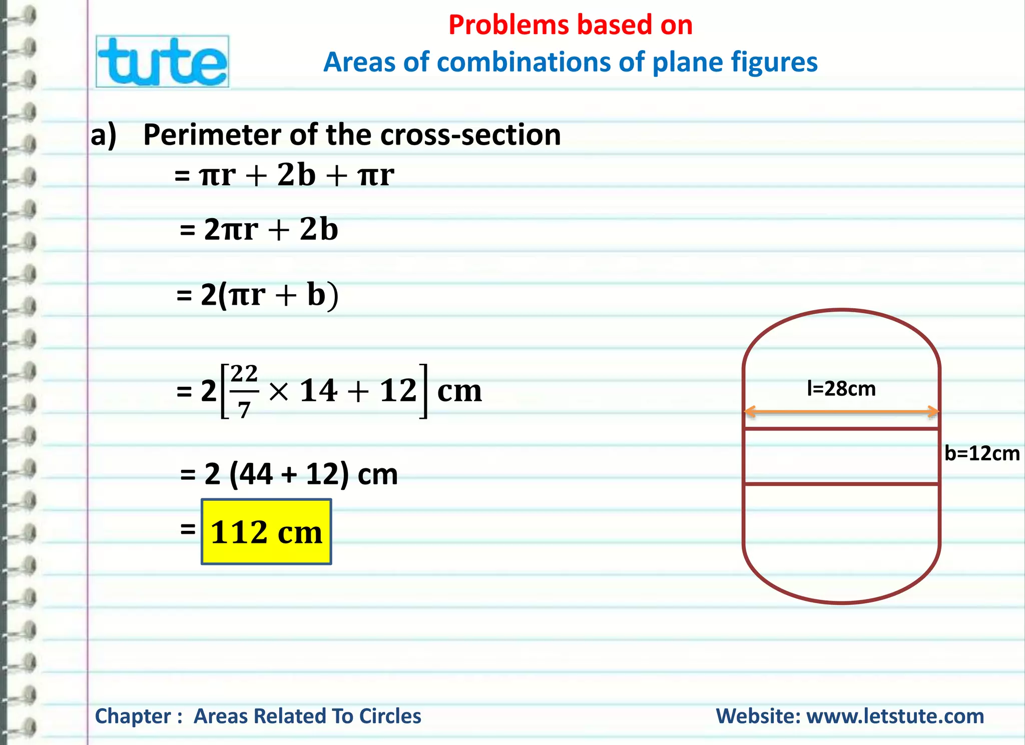 Problems based on 
Areas of combinations of plane figures 
a) Perimeter of the cross-section 
= 훑퐫 + ퟐ퐛 + 훑퐫 
= 2훑퐫 + ퟐ퐛 
= 2(훑퐫 + 퐛) 
= 2 
ퟐퟐ 
ퟕ 
× ퟏퟒ + ퟏퟐ 퐜퐦 
= 2 (44 + 12) cm 
= ퟏퟏퟐ 퐜퐦 
l=28cm 
b=12cm 
Chapter : Areas Related To Circles Website: www.letstute.com 
 