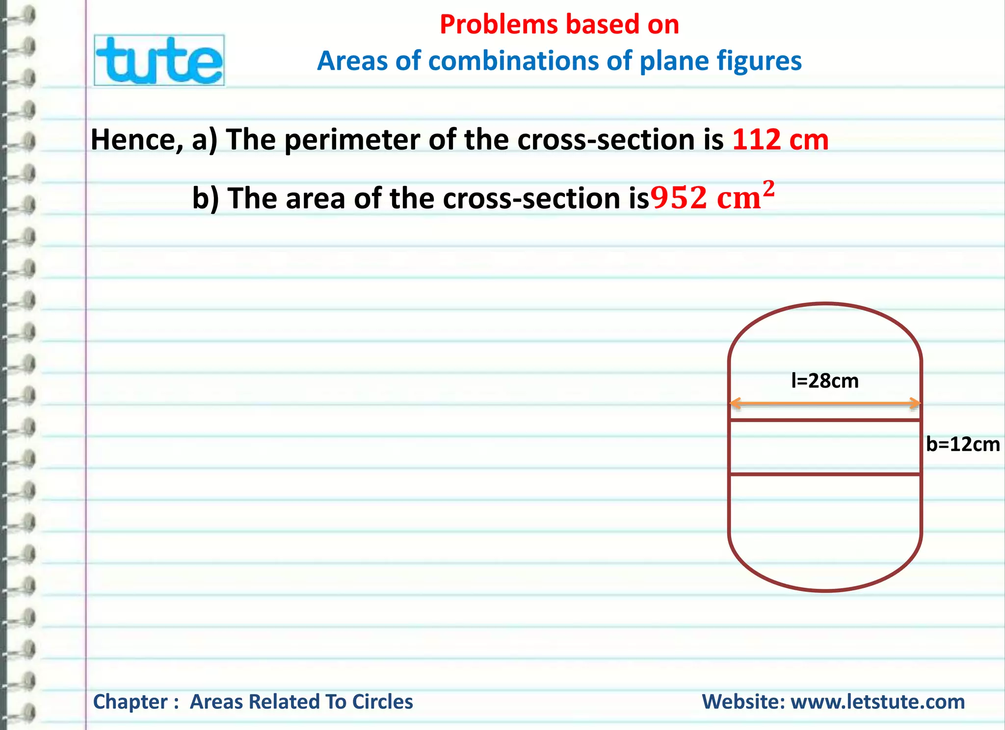 Problems based on 
Areas of combinations of plane figures 
Hence, a) The perimeter of the cross-section is 112 cm 
b) The area of the cross-section isퟗퟓퟐ 퐜퐦ퟐ 
l=28cm 
b=12cm 
Chapter : Areas Related To Circles Website: www.letstute.com 
 