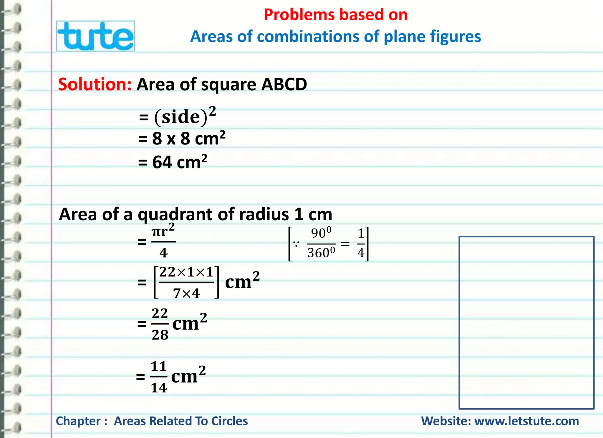 Problems based on 
Areas of combinations of plane figures 
Solution: Area of square ABCD 
= (퐬퐢퐝퐞)ퟐ 
= 8 x 8 cm2 
= 64 cm2 
Area of a quadrant of radius 1 cm 
= 
= 
훑퐫ퟐ 
ퟒ 
ퟐퟐ×ퟏ×ퟏ 
ퟕ×ퟒ 
퐜퐦ퟐ 
= 
ퟐퟐ 
ퟐퟖ 
퐜퐦ퟐ 
∵ 
900 
3600 = 
1 
4 
= 
ퟏퟏ 
ퟏퟒ 
퐜퐦ퟐ 
Chapter : Areas Related To Circles Website: www.letstute.com 
 
