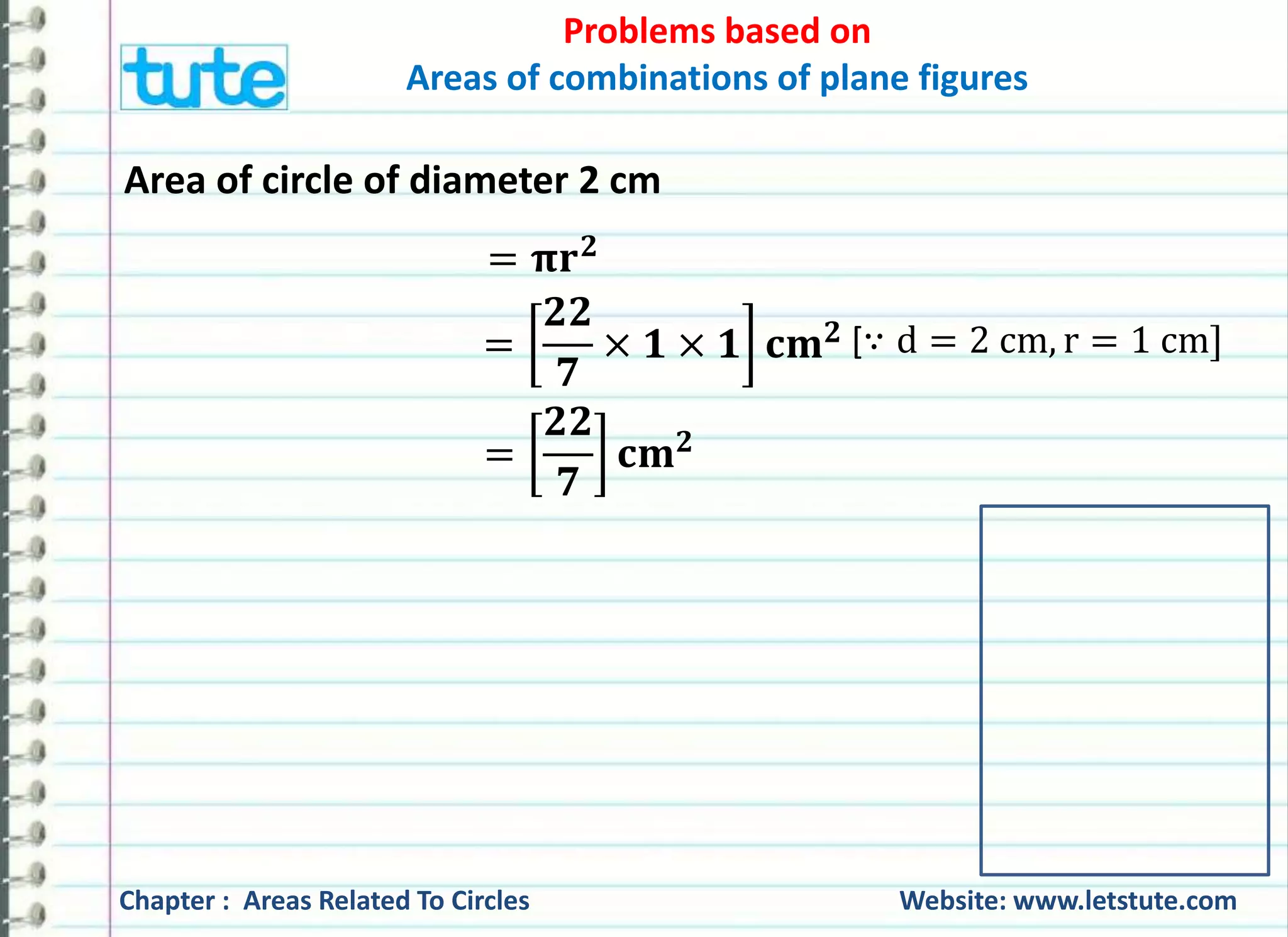 Problems based on 
Areas of combinations of plane figures 
Area of circle of diameter 2 cm 
= 훑퐫ퟐ 
= 
ퟐퟐ 
ퟕ 
× ퟏ × ퟏ 퐜퐦ퟐ 
= 
ퟐퟐ 
ퟕ 
퐜퐦ퟐ 
[∵ d = 2 cm, r = 1 cm] 
Chapter : Areas Related To Circles Website: www.letstute.com 
 