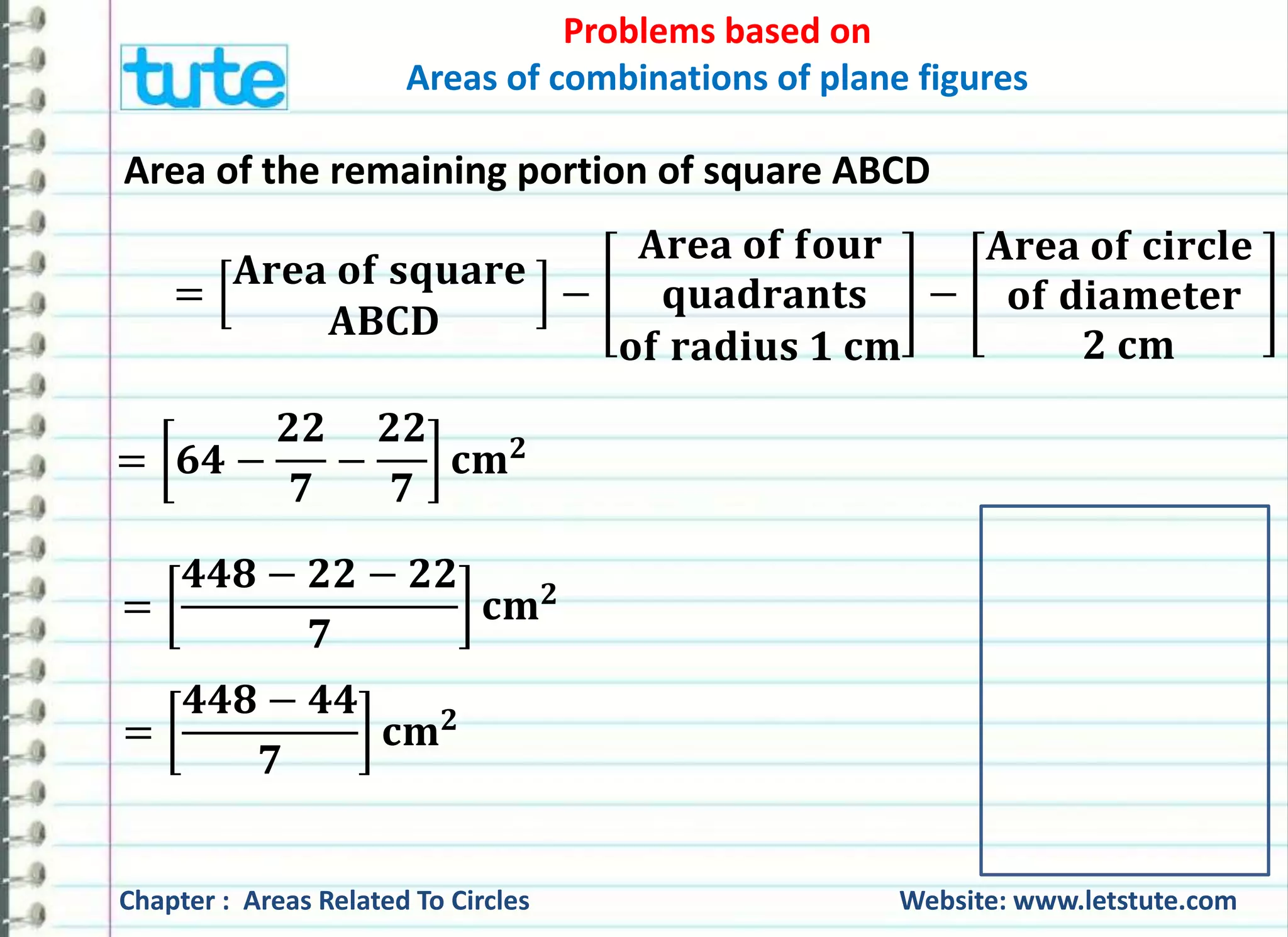 Problems based on 
Areas of combinations of plane figures 
Area of the remaining portion of square ABCD 
= 
퐀퐫퐞퐚 퐨퐟 퐬퐪퐮퐚퐫퐞 
퐀퐁퐂퐃 
− 
퐀퐫퐞퐚 퐨퐟 퐟퐨퐮퐫 
퐪퐮퐚퐝퐫퐚퐧퐭퐬 
퐨퐟 퐫퐚퐝퐢퐮퐬 ퟏ 퐜퐦 
− 
퐀퐫퐞퐚 퐨퐟 퐜퐢퐫퐜퐥퐞 
퐨퐟 퐝퐢퐚퐦퐞퐭퐞퐫 
ퟐ 퐜퐦 
= ퟔퟒ − 
ퟐퟐ 
ퟕ 
− 
ퟐퟐ 
ퟕ 
퐜퐦ퟐ 
= 
ퟒퟒퟖ − ퟐퟐ − ퟐퟐ 
ퟕ 
퐜퐦ퟐ 
= 
ퟒퟒퟖ − ퟒퟒ 
ퟕ 
퐜퐦ퟐ 
Chapter : Areas Related To Circles Website: www.letstute.com 
 