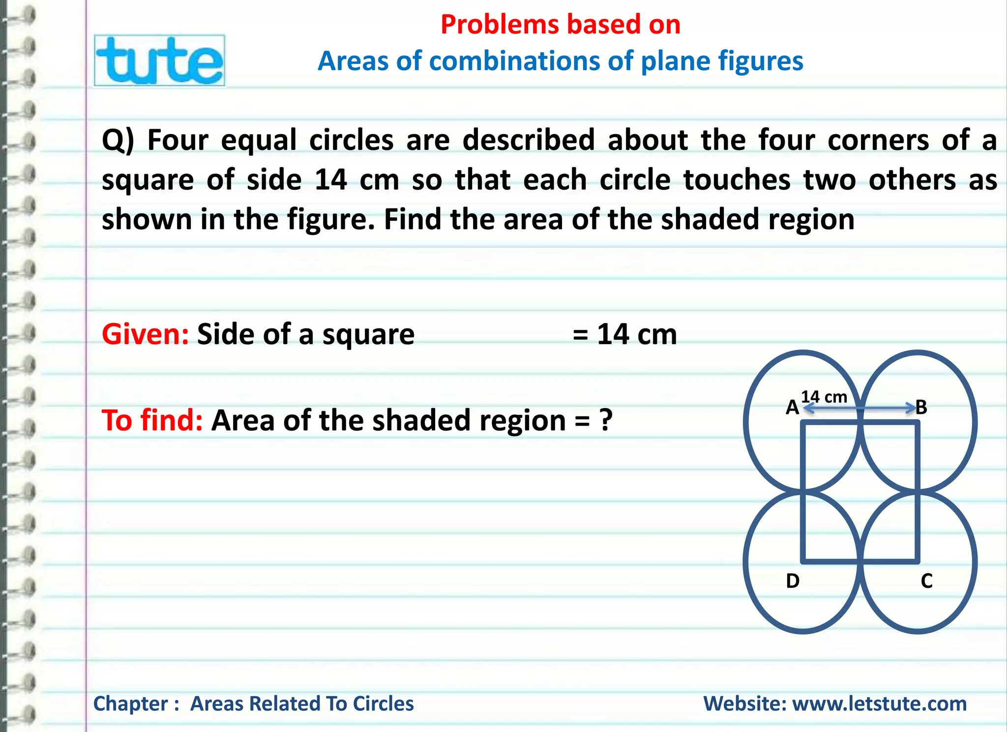 Problems based on 
Areas of combinations of plane figures 
Q) Four equal circles are described about the four corners of a 
square of side 14 cm so that each circle touches two others as 
shown in the figure. Find the area of the shaded region 
Given: Side of a square = 14 cm 
To find: Area of the shaded region = ? 
14 cm 
A B 
D C 
Chapter : Areas Related To Circles Website: www.letstute.com 
 