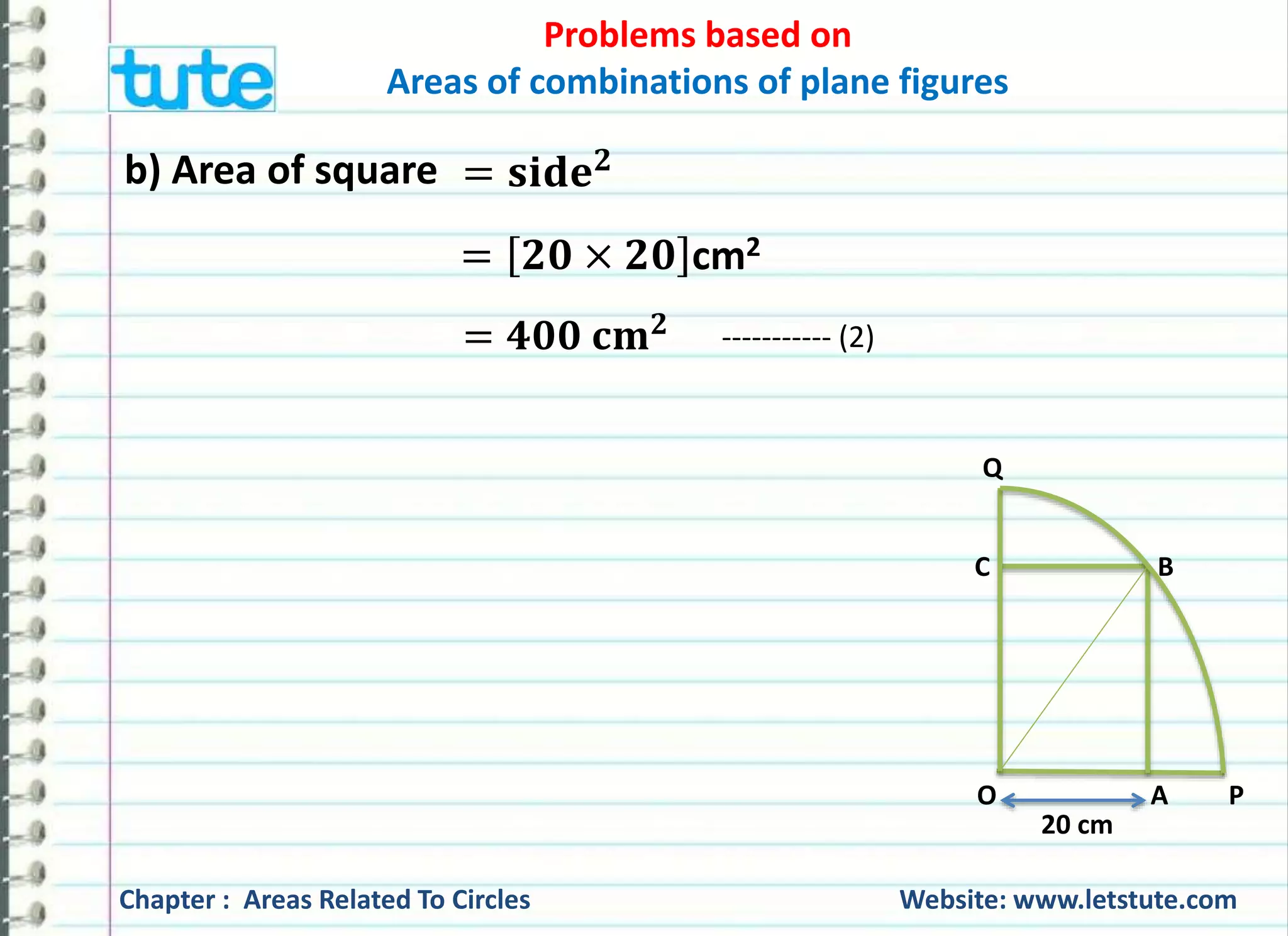 Problems based on 
Areas of combinations of plane figures 
b) Area of square = 퐬퐢퐝퐞ퟐ 
= ퟐퟎ × ퟐퟎ cm2 
Q 
C B 
O A P 
20 cm 
= ퟒퟎퟎ 퐜퐦ퟐ ----------- (2) 
Chapter : Areas Related To Circles Website: www.letstute.com 
 
