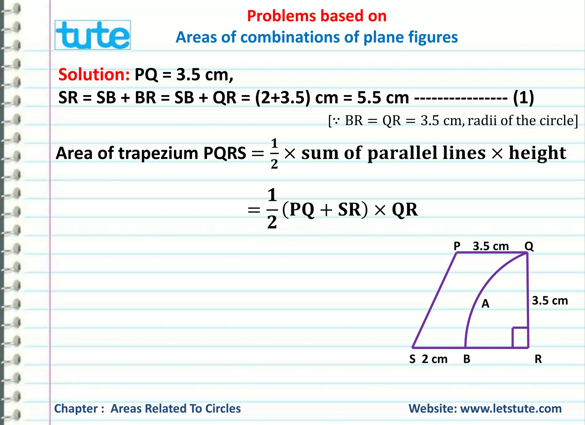 Problems based on 
Areas of combinations of plane figures 
Solution: PQ = 3.5 cm, 
SR = SB + BR = SB + QR = (2+3.5) cm = 5.5 cm ---------------- (1) 
[∵ BR = QR = 3.5 cm, radii of the circle] 
Area of trapezium PQRS = 
ퟏ 
ퟐ 
× 퐬퐮퐦 퐨퐟 퐩퐚퐫퐚퐥퐥퐞퐥 퐥퐢퐧퐞퐬 × 퐡퐞퐢퐠퐡퐭 
P 3.5 cm Q 
3.5 cm 
A 
퐏퐐 + 퐒퐑 × 퐐퐑 
S 2 cm B R 
= 
ퟏ 
ퟐ 
Chapter : Areas Related To Circles Website: www.letstute.com 
 