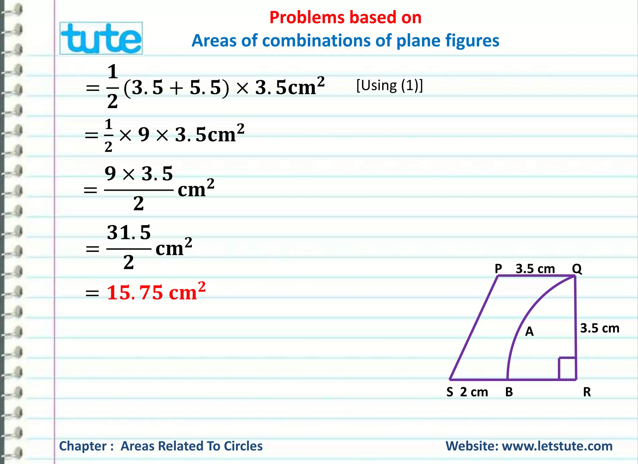 Problems based on 
Areas of combinations of plane figures 
= 
ퟏ 
ퟐ 
(ퟑ. ퟓ + ퟓ. ퟓ) × ퟑ. ퟓ퐜퐦ퟐ 
= 
ퟏ 
ퟐ 
× ퟗ × ퟑ. ퟓ퐜퐦ퟐ 
[Using (1)] 
= 
ퟗ × ퟑ. ퟓ 
ퟐ 
퐜퐦ퟐ 
= 
ퟑퟏ. ퟓ 
ퟐ 
퐜퐦ퟐ 
= ퟏퟓ. ퟕퟓ 퐜퐦ퟐ 
P 3.5 cm Q 
3.5 cm 
A 
S 2 cm B R 
Chapter : Areas Related To Circles Website: www.letstute.com 
 
