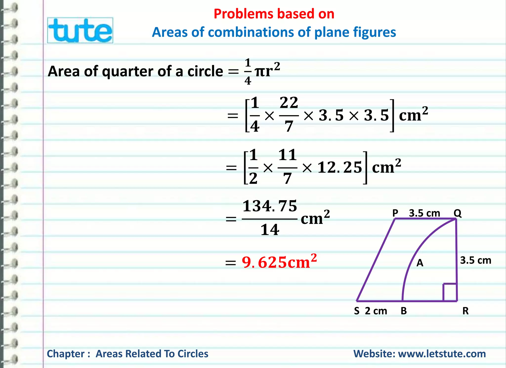 Problems based on 
Areas of combinations of plane figures 
Area of quarter of a circle = 
ퟏ 
ퟒ 
훑퐫ퟐ 
= 
ퟏ 
ퟒ 
× 
ퟐퟐ 
ퟕ 
× ퟑ. ퟓ × ퟑ. ퟓ 퐜퐦ퟐ 
= 
ퟏ 
ퟐ 
× 
ퟏퟏ 
ퟕ 
× ퟏퟐ. ퟐퟓ 퐜퐦ퟐ 
= 
ퟏퟑퟒ. ퟕퟓ 
ퟏퟒ 
퐜퐦ퟐ 
= ퟗ. ퟔퟐퟓ퐜퐦ퟐ 
P 3.5 cm Q 
A 
3.5 cm 
S 2 cm B R 
Chapter : Areas Related To Circles Website: www.letstute.com 
 