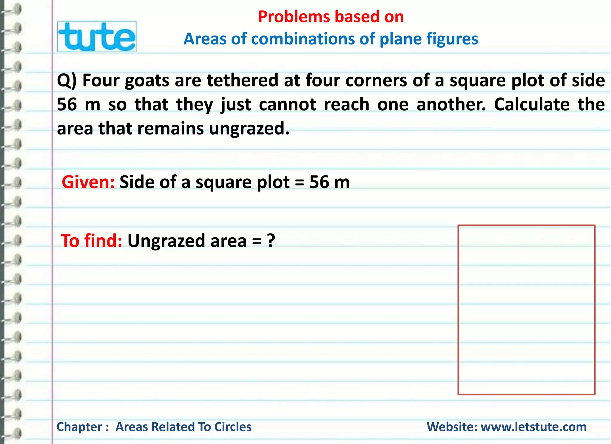 Problems based on 
Areas of combinations of plane figures 
Q) Four goats are tethered at four corners of a square plot of side 
56 m so that they just cannot reach one another. Calculate the 
area that remains ungrazed. 
Given: Side of a square plot = 56 m 
To find: Ungrazed area = ? 
Chapter : Areas Related To Circles Website: www.letstute.com 
 