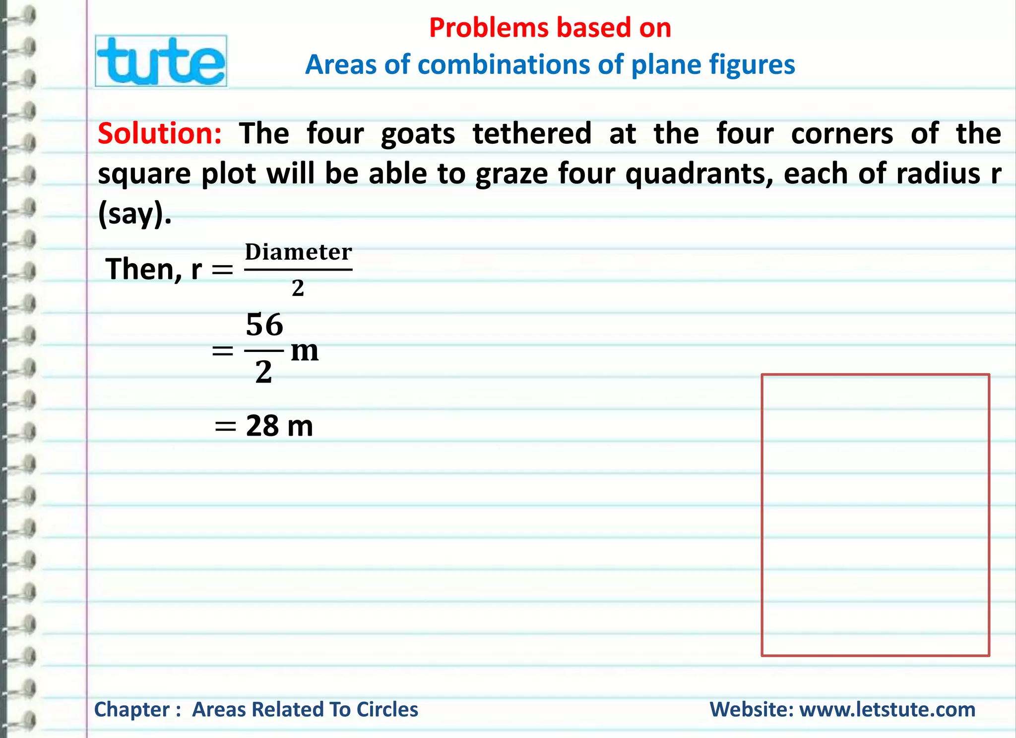Problems based on 
Areas of combinations of plane figures 
Solution: The four goats tethered at the four corners of the 
square plot will be able to graze four quadrants, each of radius r 
(say). 
퐃퐢퐚퐦퐞퐭퐞퐫 
Then, r = 
ퟐ 
= 
ퟓퟔ 
ퟐ 
퐦 
= 28 m 
Chapter : Areas Related To Circles Website: www.letstute.com 
 