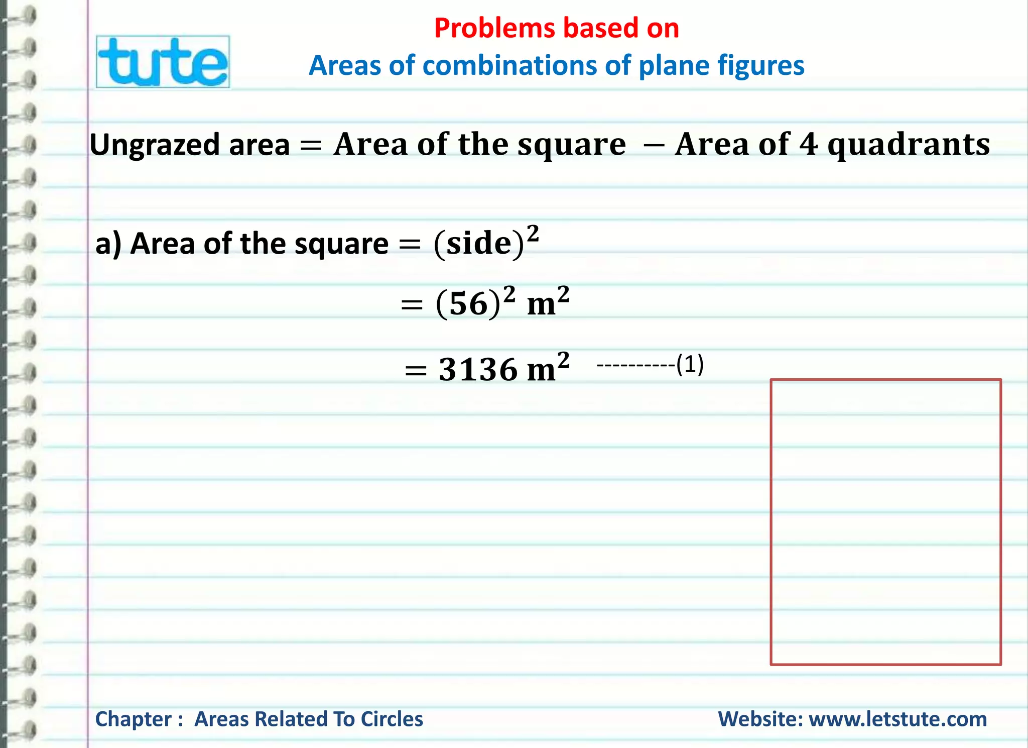 Problems based on 
Areas of combinations of plane figures 
Ungrazed area = 퐀퐫퐞퐚 퐨퐟 퐭퐡퐞 퐬퐪퐮퐚퐫퐞 − 퐀퐫퐞퐚 퐨퐟 ퟒ 퐪퐮퐚퐝퐫퐚퐧퐭퐬 
a) Area of the square = (퐬퐢퐝퐞)ퟐ 
= ퟓퟔ ퟐ 퐦ퟐ 
= ퟑퟏퟑퟔ 퐦ퟐ ----------(1) 
Chapter : Areas Related To Circles Website: www.letstute.com 
 