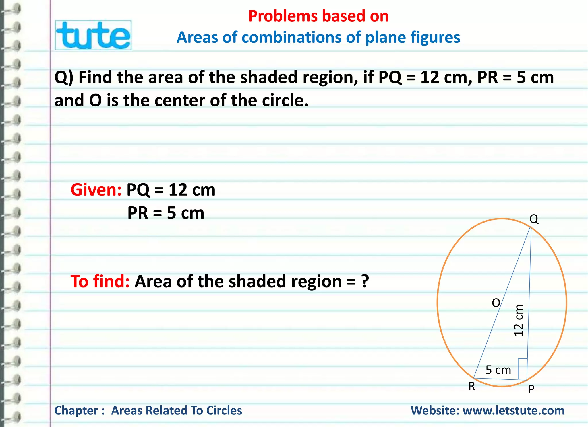 Problems based on 
Areas of combinations of plane figures 
Q) Find the area of the shaded region, if PQ = 12 cm, PR = 5 cm 
and O is the center of the circle. 
Given: PQ = 12 cm 
PR = 5 cm 
To find: Area of the shaded region = ? 
O 
5 cm 
12 cm 
Q 
R P 
Chapter : Areas Related To Circles Website: www.letstute.com 
 