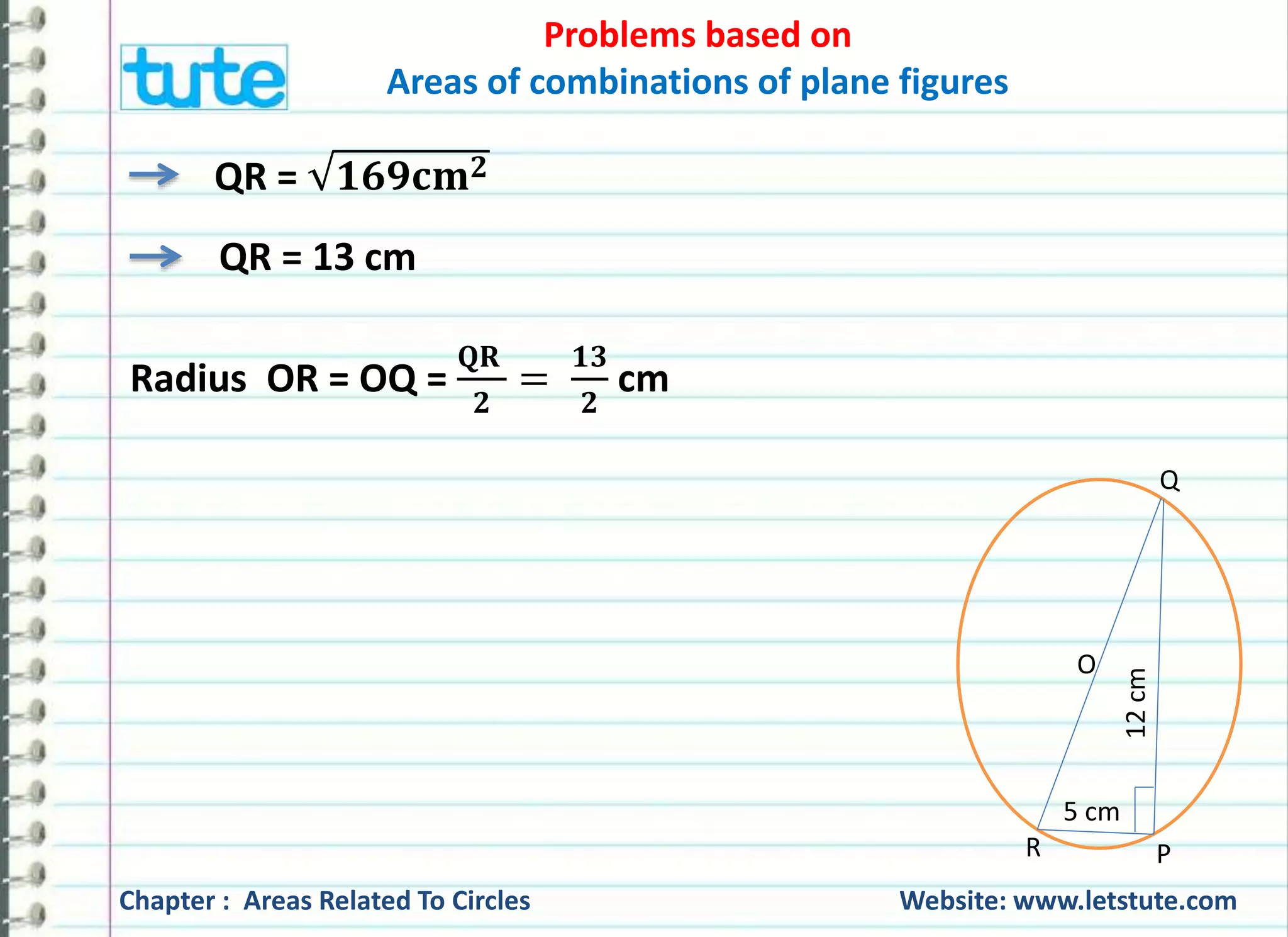 Problems based on 
Areas of combinations of plane figures 
QR = ퟏퟔퟗ퐜퐦ퟐ 
QR = 13 cm 
Radius OR = OQ = 
퐐퐑 
ퟐ 
= 
ퟏퟑ 
ퟐ 
cm 
Q 
O 
5 cm 
12 cm 
R P 
Chapter : Areas Related To Circles Website: www.letstute.com 
 