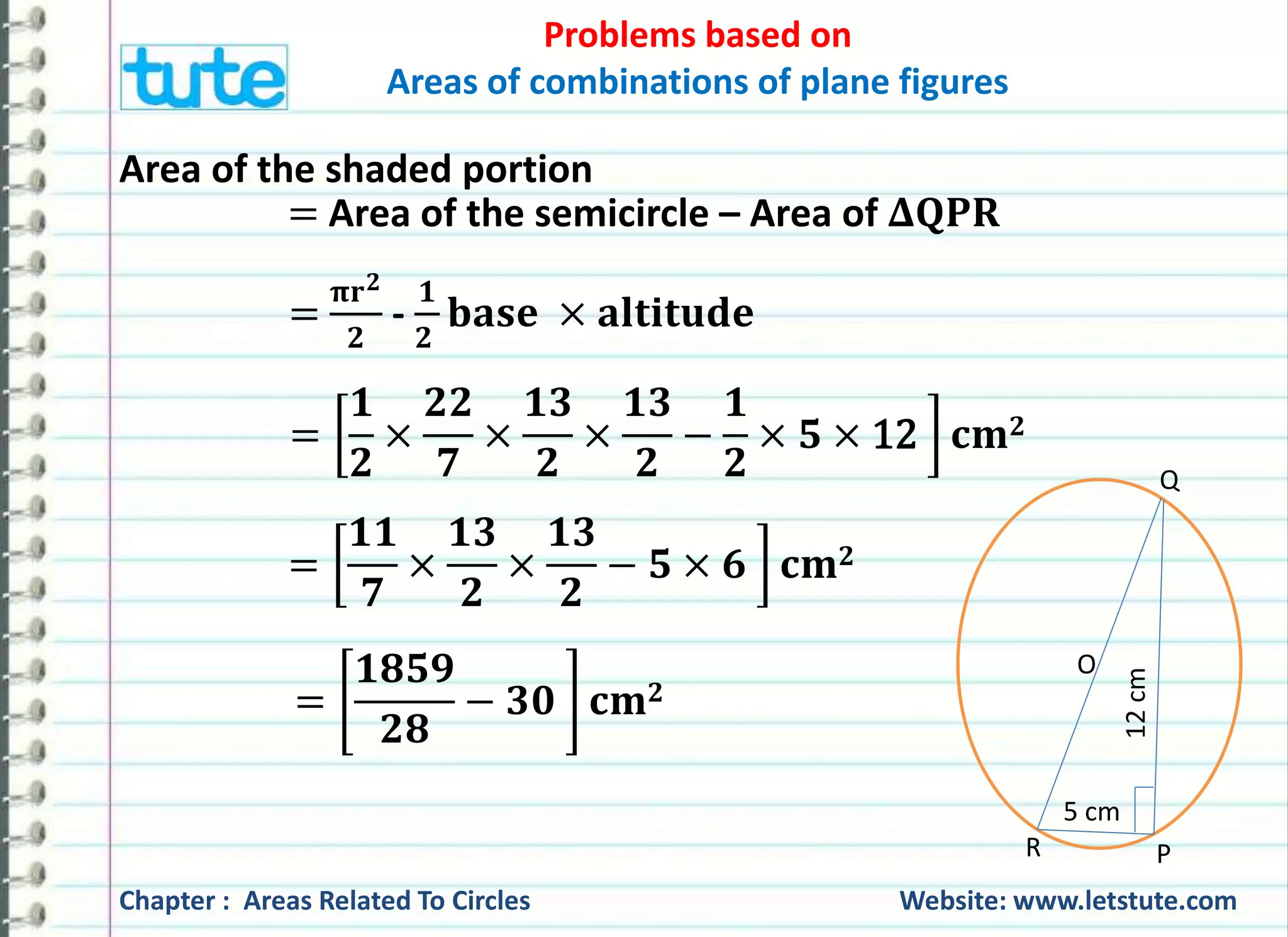 Problems based on 
Areas of combinations of plane figures 
Area of the shaded portion 
=Area of the semicircle – Area of 횫퐐퐏퐑 
O 
5 cm 
12 cm 
Q 
× ퟓ × 12 퐜퐦ퟐ 
R P 
= 
훑퐫ퟐ 
ퟐ 
- 
ퟏ 
ퟐ 
퐛퐚퐬퐞 × 퐚퐥퐭퐢퐭퐮퐝퐞 
= 
ퟏ 
ퟐ 
× 
ퟐퟐ 
ퟕ 
× 
ퟏퟑ 
ퟐ 
× 
ퟏퟑ 
ퟐ 
− 
ퟏ 
ퟐ 
= 
ퟏퟏ 
ퟕ 
× 
ퟏퟑ 
ퟐ 
× 
ퟏퟑ 
ퟐ 
− ퟓ × ퟔ 퐜퐦ퟐ 
= 
ퟏퟖퟓퟗ 
ퟐퟖ 
− ퟑퟎ 퐜퐦ퟐ 
Chapter : Areas Related To Circles Website: www.letstute.com 
 