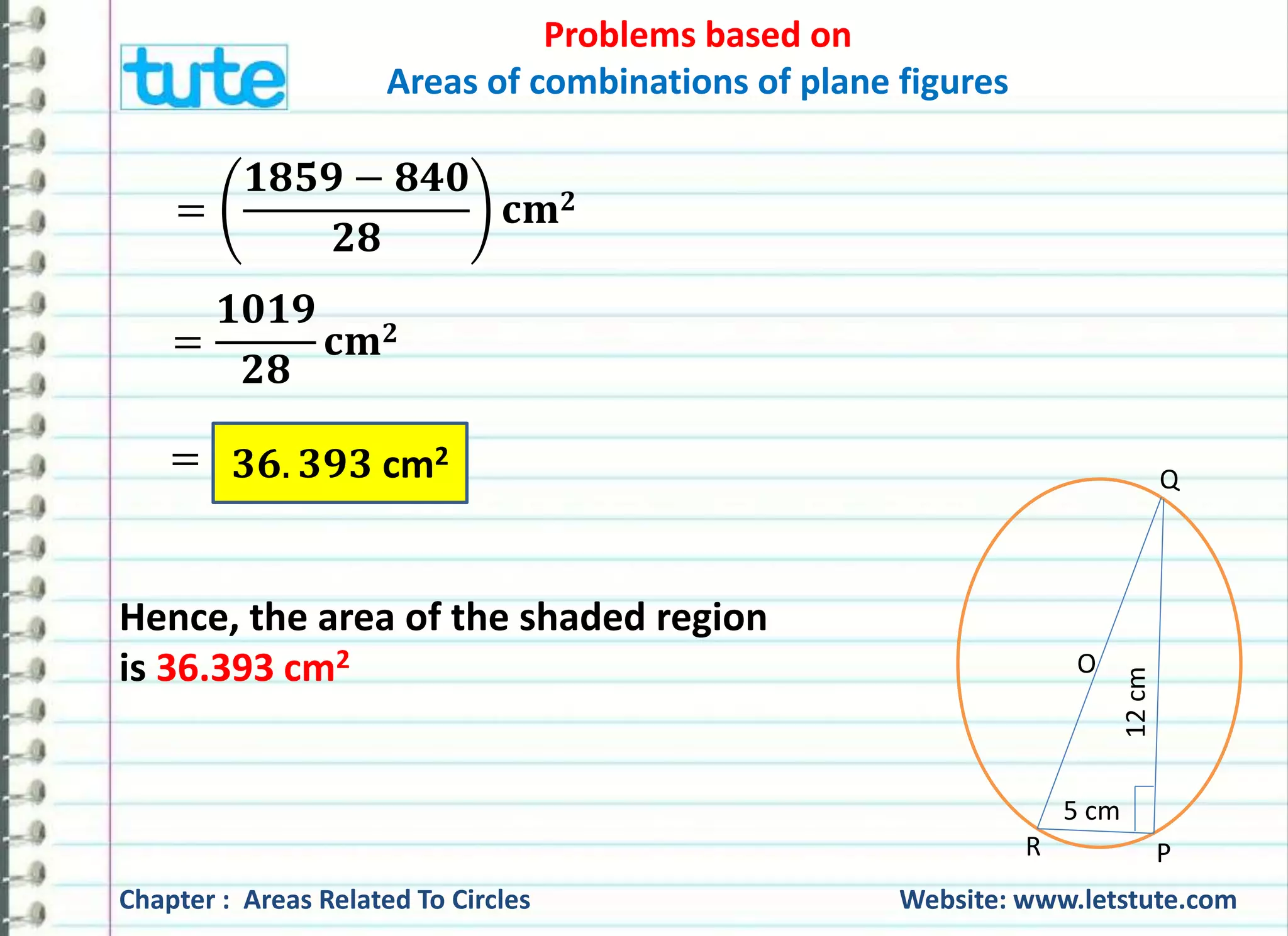 Problems based on 
Areas of combinations of plane figures 
ퟏퟖퟓퟗ − ퟖퟒퟎ 
ퟐퟖ 
퐜퐦ퟐ 
ퟏퟎퟏퟗ 
ퟐퟖ 
퐜퐦ퟐ 
Q ퟑퟔ. ퟑퟗퟑ cm2 
O 
5 cm 
12 cm 
R P 
= 
= 
= 
Hence, the area of the shaded region 
is 36.393 cm2 
Chapter : Areas Related To Circles Website: www.letstute.com 
 