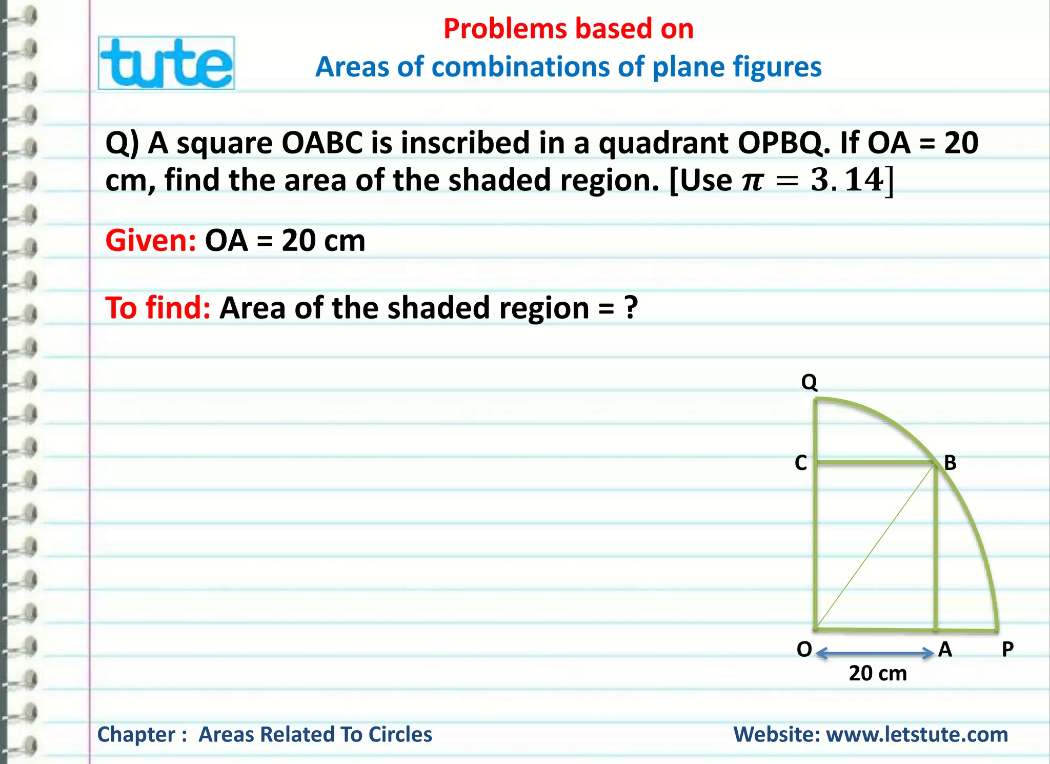 Problems based on 
Areas of combinations of plane figures 
Q) A square OABC is inscribed in a quadrant OPBQ. If OA = 20 
cm, find the area of the shaded region. [Use 흅 = ퟑ. ퟏퟒ] 
Given: OA = 20 cm 
To find: Area of the shaded region = ? 
Q 
C B 
O A P 
20 cm 
Chapter : Areas Related To Circles Website: www.letstute.com 
 