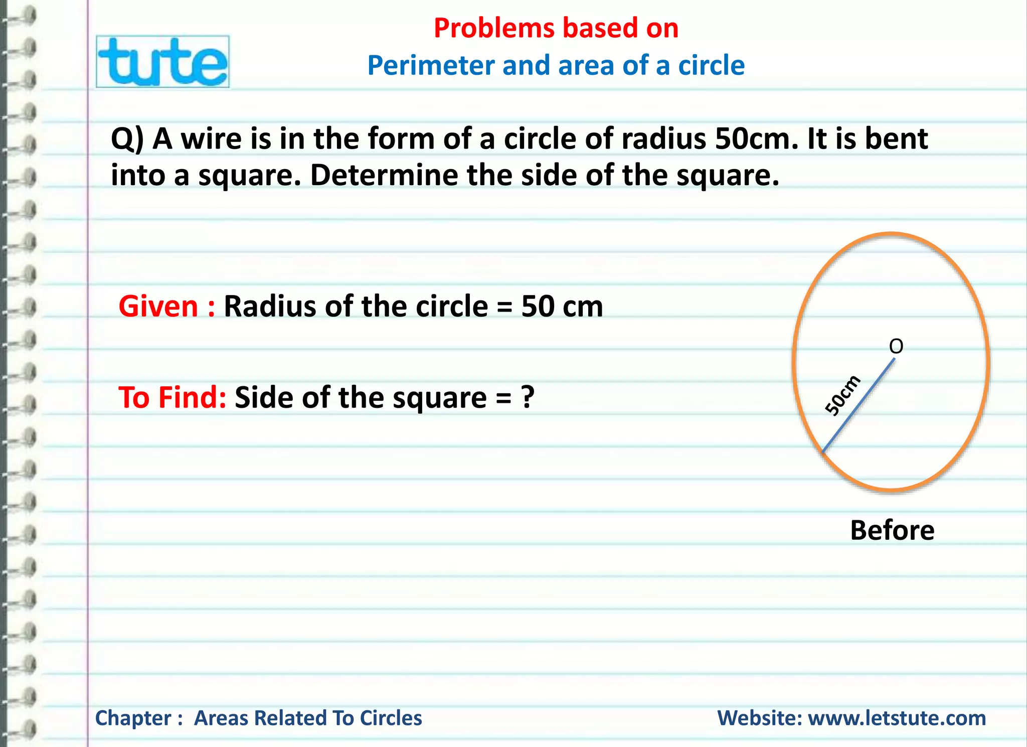 Problems based on 
Perimeter and area of a circle 
Solution: Let the radius of the wheel be denoted as ‘r’. 
Thus, r = Diameter = 80 = 40 cm 
2 2 
Circumference of the wheel = 2 πr 
= 2x22x 40 cm 
7 
= 1760 
7 
= 251.42cm 
Chapter : Areas Related To Circles Website: www.letstute.com 
 