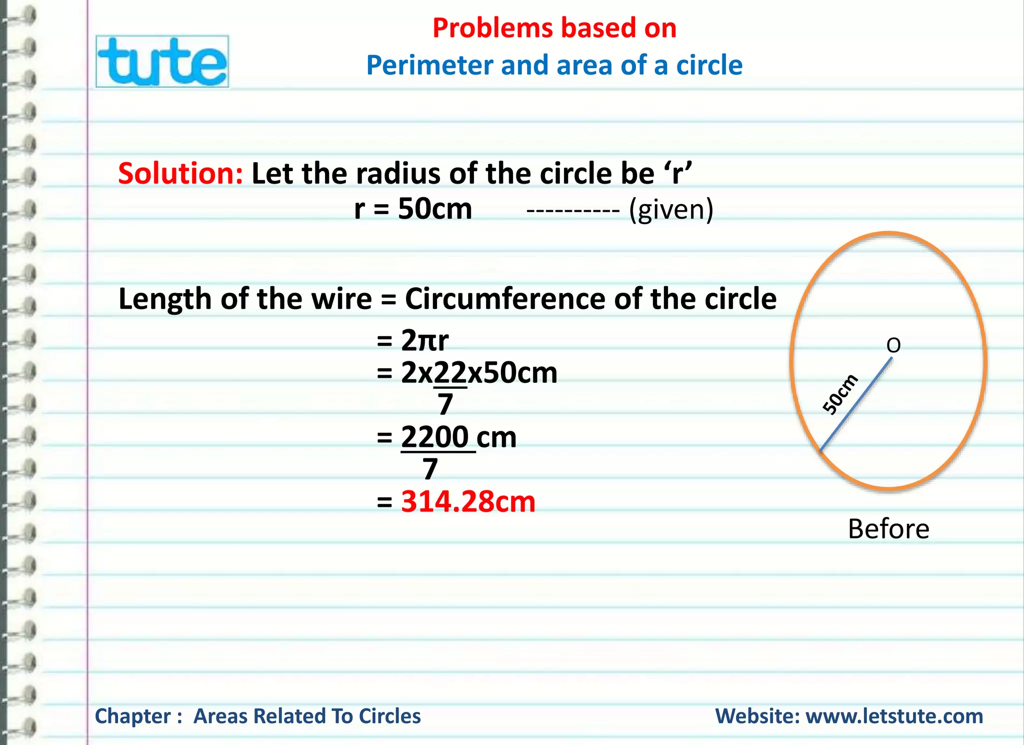 Problems based on 
Perimeter and area of a circle 
Distance covered in 1 revolution = circumference = 251.42cm 
Distance covered in 6 revolutions 
= 6 x Distance covered in 1 revolution 
= 6 x 251.42 cm 
= 1508.52 cm 
Since, 1 m = 100 cm 
?m = 1508.52 cm 
= 1508.52 cm 
100 
= 15.08 m 
∵ 15.08 m = 1508.52 cm 
Chapter : Areas Related To Circles Website: www.letstute.com 
 