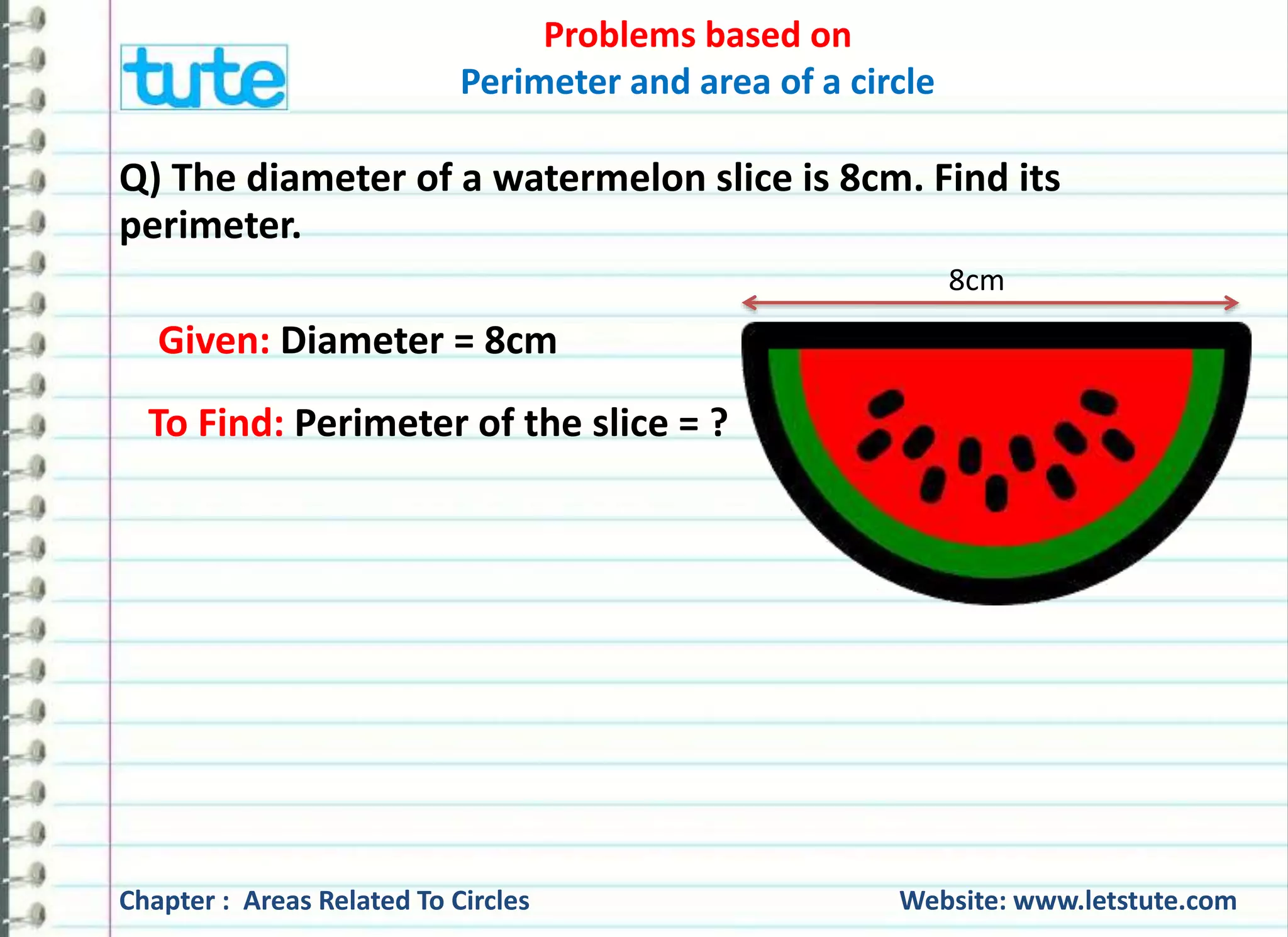 Problems based on 
Perimeter and area of a circle 
Q) The diameter of a cart wheel is 21 cm. How many revolutions 
will it make in moving 1.32 km? 
21 cm 
Given: Diameter of the cart wheel = 21 cm 
To Find: Number of revolutions = ? 
made in 1.32 Km 
Chapter : Areas Related To Circles Website: www.letstute.com 
 