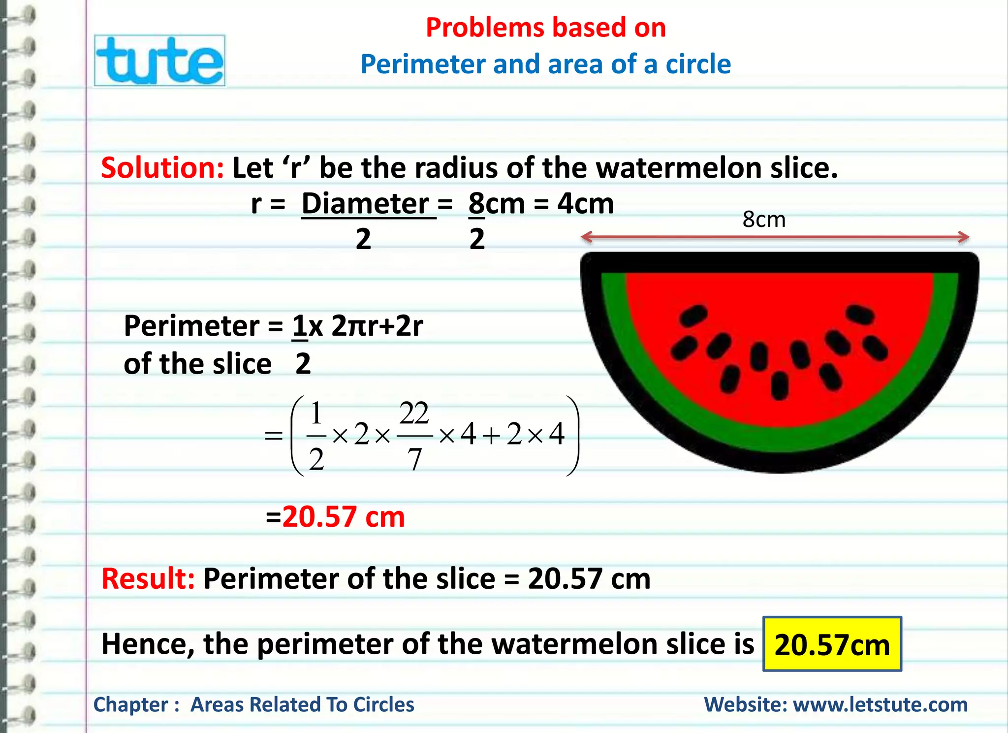 Problems based on 
Perimeter and area of a circle 
Solution: Let the radius of the cart wheel be ’r’. 
Thus, r = Diameter = 21 cm 
2 2 
Circumference of the cart wheel = 2πr 
= 2x22x21cm 
7 2 
= 462 
7 
= 66 cm 
21 cm 
Chapter : Areas Related To Circles Website: www.letstute.com 
 