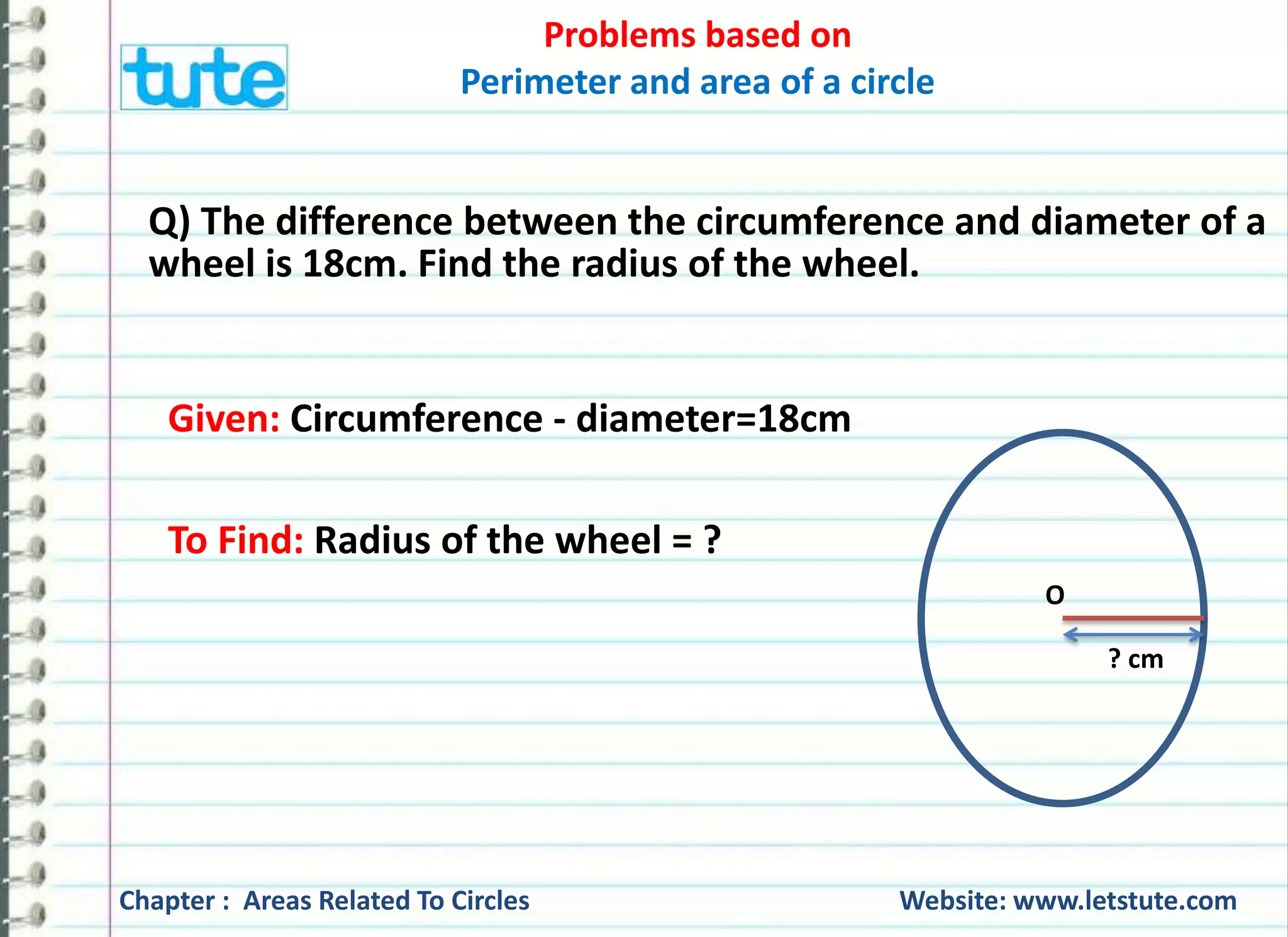 Problems based on 
Perimeter and area of a circle 
21 cm 
Converting 1.32 Km into cm, we get, 
1.32 Km = 1.32 x 1000 m [∵ 1 Km = 1000 m] 
= 1.32 x 1000 x 100 cm [∵1m = 100 cm] 
= 132000 cm 
Chapter : Areas Related To Circles Website: www.letstute.com 
 