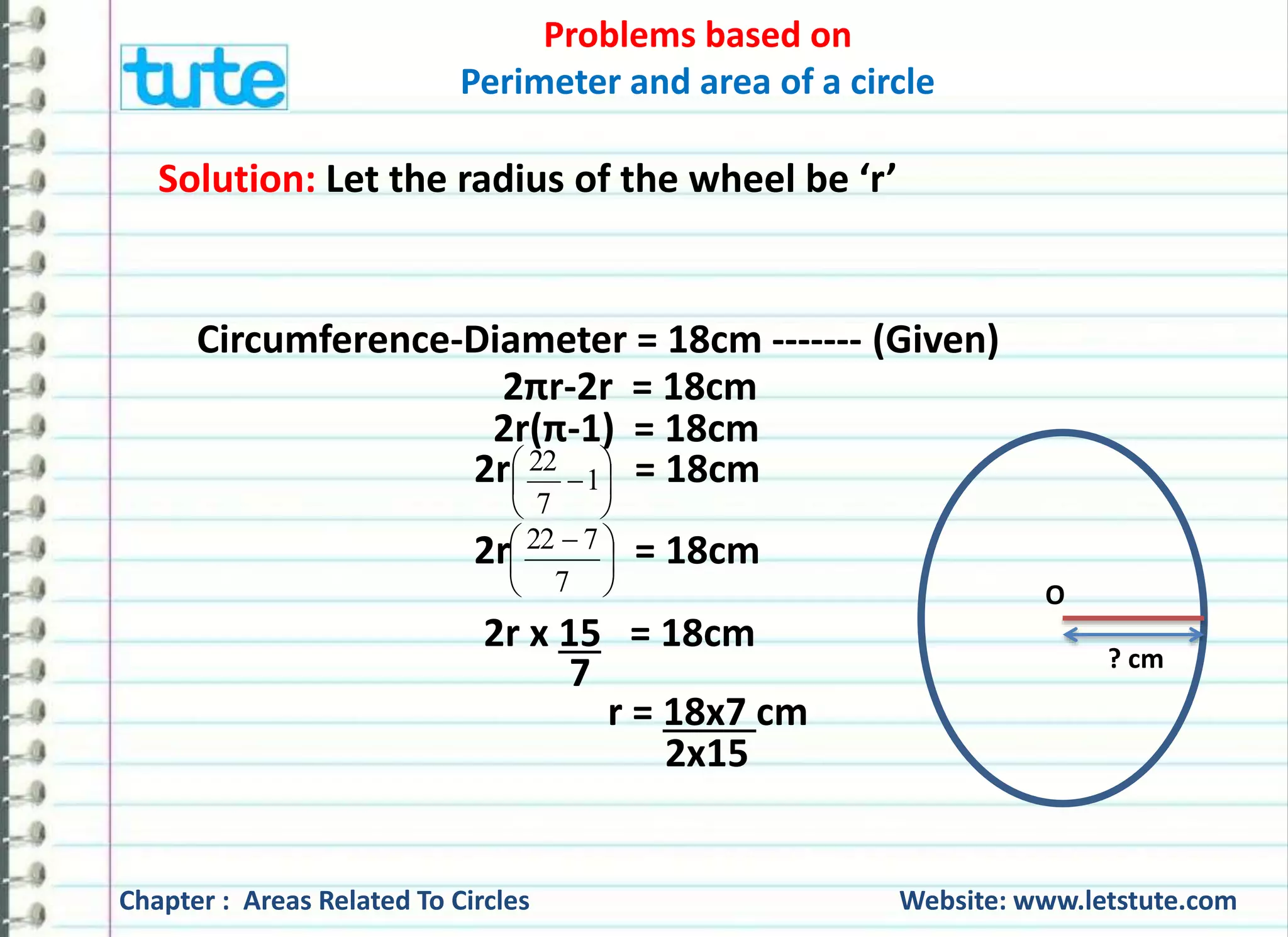 Problems based on 
Perimeter and area of a circle 
Number of revolutions = Total distance covered 
Circumference (Distance covered by 
1 round of the cart wheel) 
= 132000 cm 
66 cm 
= 12000 
6 
2000 
21 cm 
= 
Hence, the cart wheel will make 2000 revolutions in moving 
1.32 km. 
Chapter : Areas Related To Circles Website: www.letstute.com 
 
