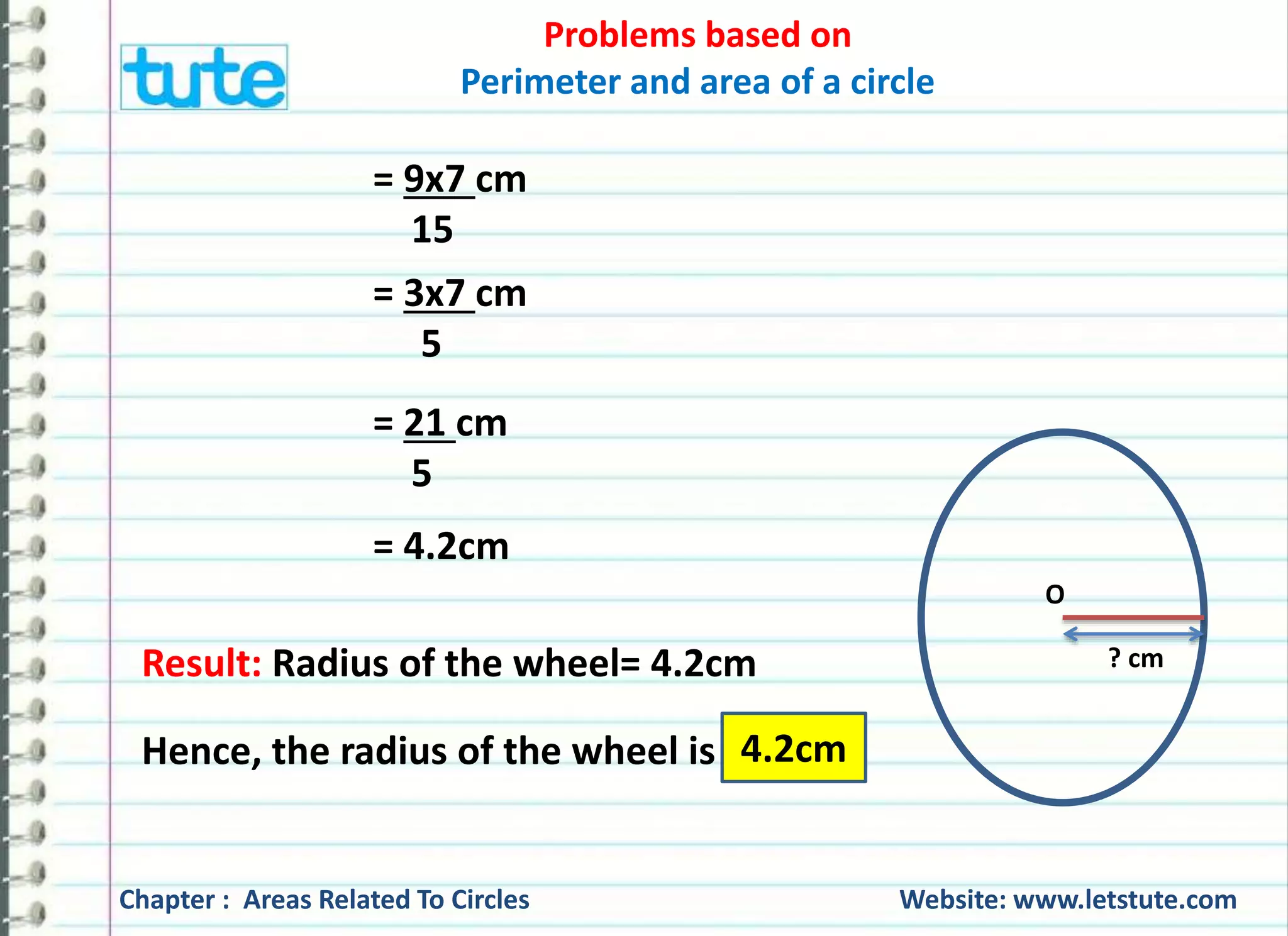 Problems based on 
Perimeter and area of a circle 
Q) A wheel of a bicycle makes 6 revolutions per second. If the 
diameter of the wheel is 80 cm, find its speed. 
Given: Number of revolutions per second = 6 
Diameter = 80cm 
To find: Speed = ? 
Formula: Speed = Distance 
Time 
Chapter : Areas Related To Circles Website: www.letstute.com 
 