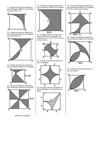 17.- Calcular el área de la siguiente re-
gión sombreada. ABCD es un cuadrado
cuyo lado mide 4 cm.
18.- Calcular el área de la siguiente re-
gión sombreada, ABCD es un cuadrado
cuyo lado mide 8 cm.
19.- Calcular el área de la siguiente re-
gión sombreada. ABCD es un cuadrado.
20.- Calcular el área de la siguiente re-
gión sombreada. ABCD es un cuadrado.
21.- Calcular el área de la siguiente re-
gión sombreada. ABCD es un cuadrado.
22.- Calcular el área de la región som-
breada. ABCD es un cuadrado cuyo
lado mide 12 cm. "M", "N", "P" y "Q" son
puntos medios.
23.- Calcular el área de la siguiente re-
gión sombreada.
24.- Calcular el área de la siguiente re-
gión sombreada. O es centro del cua-
drado.
25.- Calcular el área de la siguiente re-
gión sombreada. ABCD es un cuadrado.
M, N, P y Q son puntos medios.
26.- Calcular el área de la siguiente re-
gión sombreada. ABCD es un cuadrado.
27.- Calcular el área de la siguiente re-
gión sombreada.
. ABCD es un cuadrado.