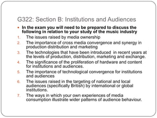 G322: Section B: Institutions and Audiences In the exam you will need to be prepared to discuss the following in relation to your study of the music industry The issues raised by media ownership The importance of cross media convergence and synergy in production distribution and marketing The technologies that have been introduced  in recent years at the levels of production, distribution, marketing and exchange. The significance of the proliferation of hardware and content for institutions and audiences. The importance of technological convergence for institutions and audiences The issues raised in the targeting of national and local audiences (specifically British) by international or global institutions. The ways in which your own experiences of media consumption illustrate wider patterns of audience behaviour. 