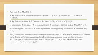 • Para todo S en M, a(S) ≥ 0.
• Si S y T están en M, entonces también lo están S ∪ T y S ∩ T, y también a(S∪T) = a(S) + a(T)
− a(S∩T).
• Si S y T están en M con S ⊆ T entonces T - S está en M y a(T−S) = a(T) − a(S).
• Si un conjunto S está en M y S es congruente con T, entonces T también está en M y a(S) = a(T).
• Todo rectángulo R está en M. Si el rectángulo tiene una longitud h y una anchura k, entonces a(R)
= hk.
• Sea Q un conjunto encerrado entre dos regiones escalonadas S y T. Una región escalonada se forma a
partir de una unión finita de rectángulos adyacentes que descansan sobre una base común, es
decir, S ⊆ Q ⊆ T. Si hay un número único c tal que a(S) ≤ c ≤ a(T) para todas esas regiones
escalonadas S y T, entonces a(Q) = c.
 