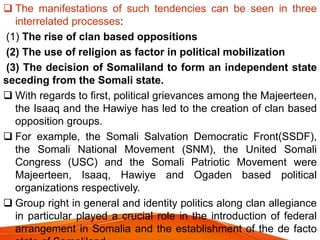  The manifestations of such tendencies can be seen in three
interrelated processes:
(1) The rise of clan based oppositions
(2) The use of religion as factor in political mobilization
(3) The decision of Somaliland to form an independent state
seceding from the Somali state.
 With regards to first, political grievances among the Majeerteen,
the Isaaq and the Hawiye has led to the creation of clan based
opposition groups.
 For example, the Somali Salvation Democratic Front(SSDF),
the Somali National Movement (SNM), the United Somali
Congress (USC) and the Somali Patriotic Movement were
Majeerteen, Isaaq, Hawiye and Ogaden based political
organizations respectively.
 Group right in general and identity politics along clan allegiance
in particular played a crucial role in the introduction of federal
arrangement in Somalia and the establishment of the de facto
 