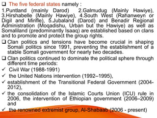  The five federal states namely :
1.Puntland (mainly Darod) 2.Galmudug (Mainly Hawiye),
3.Hirshabelle (Mainly Hawiye), 4.South West (Rahanweyn or
Digil and Mirifle), 5.Jubaland (Darod) and Benadir Regional
Administration (Moqadishu, Urban but the Hawiye) as well as
Somaliland (predominantly Isaaq) are established based on clans
and to promote and protect the group rights.
 Clan politics and tensions have become crucial in shaping
Somali politics since 1991, preventing the establishment of a
stable Somali government for nearly two decades.
 Clan politics continued to dominate the political sphere through
different time periods:
 Civil War (1988-1991)
 the United Nations intervention (1992–1995),
 establishment of the Transitional Federal Government (2004-
2012),
 the consolidation of the Islamic Courts Union (ICU) rule in
2006, the intervention of Ethiopian government (2006–2009)
and
 the renowned extremist group, Al-Shabaab (2006 - present)
 