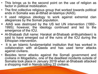 • This brings us to the second point on the use of religion as
factor in political mobilization.
• The first collective religious group that worked towards political
ends in Somalia was al-ittihad al-Islamiya (AIAS).
• It used religious ideology to work against extremist clan
allegiances by the Somali population.
 AIAS was destroyed by the US led UN intervention (1992–
1995); however, the ideology continued and led to the
emergence of the ICU.
 Al-Shabaab (full name: Harakat al-Shabaab al-Mujahideen) is
said to have emerged out of the ruins of the ICU during the
Ethiopian intervention.
• It is an Islamic fundamentalist institution that has worked in
collaboration with al-Qaeda and has used terror attacks
against civilians.
• Besides terror attacks against the Somali government and
civilians in Mogadishu, one of the deadliest incidents outside of
Somalia took place in January 2019 when al-Shabaab attacked
a shopping mall in Nairobi killing 22 civilians.
 