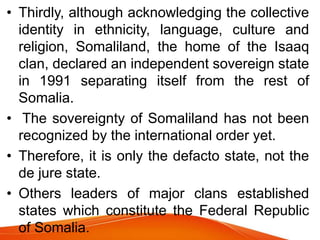 • Thirdly, although acknowledging the collective
identity in ethnicity, language, culture and
religion, Somaliland, the home of the Isaaq
clan, declared an independent sovereign state
in 1991 separating itself from the rest of
Somalia.
• The sovereignty of Somaliland has not been
recognized by the international order yet.
• Therefore, it is only the defacto state, not the
de jure state.
• Others leaders of major clans established
states which constitute the Federal Republic
of Somalia.
 