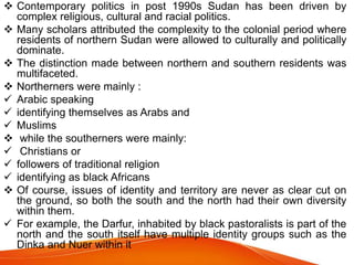  Contemporary politics in post 1990s Sudan has been driven by
complex religious, cultural and racial politics.
 Many scholars attributed the complexity to the colonial period where
residents of northern Sudan were allowed to culturally and politically
dominate.
 The distinction made between northern and southern residents was
multifaceted.
 Northerners were mainly :
 Arabic speaking
 identifying themselves as Arabs and
 Muslims
 while the southerners were mainly:
 Christians or
 followers of traditional religion
 identifying as black Africans
 Of course, issues of identity and territory are never as clear cut on
the ground, so both the south and the north had their own diversity
within them.
 For example, the Darfur, inhabited by black pastoralists is part of the
north and the south itself have multiple identity groups such as the
Dinka and Nuer within it
 