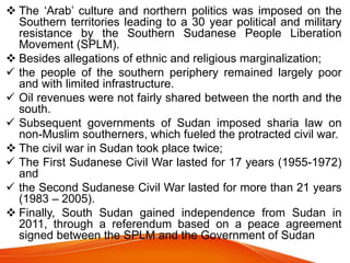  The ‘Arab’ culture and northern politics was imposed on the
Southern territories leading to a 30 year political and military
resistance by the Southern Sudanese People Liberation
Movement (SPLM).
 Besides allegations of ethnic and religious marginalization;
 the people of the southern periphery remained largely poor
and with limited infrastructure.
 Oil revenues were not fairly shared between the north and the
south.
 Subsequent governments of Sudan imposed sharia law on
non-Muslim southerners, which fueled the protracted civil war.
 The civil war in Sudan took place twice;
 The First Sudanese Civil War lasted for 17 years (1955-1972)
and
 the Second Sudanese Civil War lasted for more than 21 years
(1983 – 2005).
 Finally, South Sudan gained independence from Sudan in
2011, through a referendum based on a peace agreement
signed between the SPLM and the Government of Sudan
 