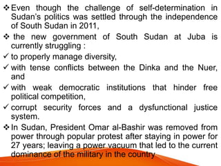 Even though the challenge of self-determination in
Sudan’s politics was settled through the independence
of South Sudan in 2011,
 the new government of South Sudan at Juba is
currently struggling :
 to properly manage diversity,
 with tense conflicts between the Dinka and the Nuer,
and
 with weak democratic institutions that hinder free
political competition,
 corrupt security forces and a dysfunctional justice
system.
In Sudan, President Omar al-Bashir was removed from
power through popular protest after staying in power for
27 years; leaving a power vacuum that led to the current
dominance of the military in the country
 