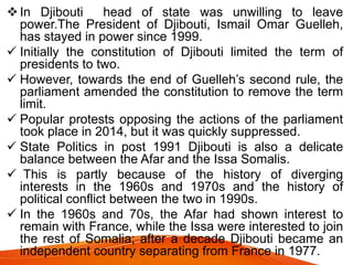 In Djibouti head of state was unwilling to leave
power.The President of Djibouti, Ismail Omar Guelleh,
has stayed in power since 1999.
 Initially the constitution of Djibouti limited the term of
presidents to two.
 However, towards the end of Guelleh’s second rule, the
parliament amended the constitution to remove the term
limit.
 Popular protests opposing the actions of the parliament
took place in 2014, but it was quickly suppressed.
 State Politics in post 1991 Djibouti is also a delicate
balance between the Afar and the Issa Somalis.
 This is partly because of the history of diverging
interests in the 1960s and 1970s and the history of
political conflict between the two in 1990s.
 In the 1960s and 70s, the Afar had shown interest to
remain with France, while the Issa were interested to join
the rest of Somalia; after a decade Djibouti became an
independent country separating from France in 1977.
 