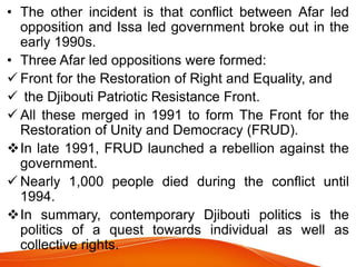 • The other incident is that conflict between Afar led
opposition and Issa led government broke out in the
early 1990s.
• Three Afar led oppositions were formed:
 Front for the Restoration of Right and Equality, and
 the Djibouti Patriotic Resistance Front.
 All these merged in 1991 to form The Front for the
Restoration of Unity and Democracy (FRUD).
In late 1991, FRUD launched a rebellion against the
government.
 Nearly 1,000 people died during the conflict until
1994.
In summary, contemporary Djibouti politics is the
politics of a quest towards individual as well as
collective rights.
 