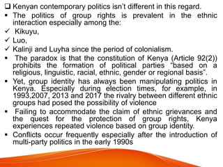  Kenyan contemporary politics isn’t different in this regard.
 The politics of group rights is prevalent in the ethnic
interaction especially among the:
 Kikuyu,
 Luo,
 Kalinji and Luyha since the period of colonialism.
 The paradox is that the constitution of Kenya (Article 92(2))
prohibits the formation of political parties “based on a
religious, linguistic, racial, ethnic, gender or regional basis”.
 Yet, group identity has always been manipulating politics in
Kenya. Especially during election times, for example, in
1993,2007, 2013 and 2017 the rivalry between different ethnic
groups had posed the possibility of violence
 Failing to accommodate the claim of ethnic grievances and
the quest for the protection of group rights, Kenya
experiences repeated violence based on group identity.
 Conflicts occur frequently especially after the introduction of
multi-party politics in the early 1990s
 