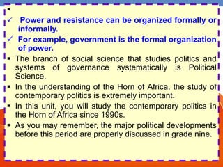 
 Power and resistance can be organized formally or
informally.
 For example, government is the formal organization
of power.
 The branch of social science that studies politics and
systems of governance systematically is Political
Science.
 In the understanding of the Horn of Africa, the study of
contemporary politics is extremely important.
 In this unit, you will study the contemporary politics in
the Horn of Africa since 1990s.
 As you may remember, the major political developments
before this period are properly discussed in grade nine.
 