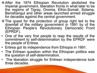 After the 1974 Ethiopian Revolution abolished the
imperial government, liberation fronts in what later to be
the regions of Tigray, Oromia, Ethio-Somali, Sidama,
Benishangul and other areas launched armed struggle
for decades against the central government.
The quest for the protection of group right led to the
downfall of the military government in 1991 by of the
Ethiopian People’s Revolutionary Democratic Front
(EPRDF).
• One of the very first people to reap the results of the
commitment to self-determination by the EPRDF were
the people of Eritrea.
• Eritrea got its independence from Ethiopia in 1991.
• The Eritrean question within the Ethiopian politics was
the question of self-determination.
• The liberation struggle for Eritrean independence took
three decades.
 