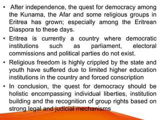 • After independence, the quest for democracy among
the Kunama, the Afar and some religious groups in
Eritrea has grown; especially among the Eritrean
Diaspora to these days.
• Eritrea is currently a country where democratic
institutions such as parliament, electoral
commissions and political parties do not exist.
• Religious freedom is highly crippled by the state and
youth have suffered due to limited higher education
institutions in the country and forced conscription
• In conclusion, the quest for democracy should be
holistic encompassing individual liberties, institution
building and the recognition of group rights based on
strong legal and judicial mechanisms
 