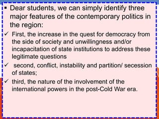  Dear students, we can simply identify three
major features of the contemporary politics in
the region:
 First, the increase in the quest for democracy from
the side of society and unwillingness and/or
incapacitation of state institutions to address these
legitimate questions
 second, conflict, instability and partition/ secession
of states;
 third, the nature of the involvement of the
international powers in the post-Cold War era.
 