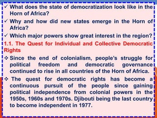  What does the state of democratization look like in the
Horn of Africa?
 Why and how did new states emerge in the Horn of
Africa?
 Which major powers show great interest in the region?
1.1. The Quest for Individual and Collective Democratic
Rights
 Since the end of colonialism, people’s struggle for
political freedom and democratic governance
continued to rise in all countries of the Horn of Africa.
 The quest for democratic rights has become a
continuous pursuit of the people since gaining
political independence from colonial powers in the
1950s, 1960s and 1970s. Djibouti being the last country
to become independent in 1977.
 