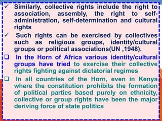  Similarly, collective rights include the right to
association, assembly, the right to self-
administration, self-determination and cultural
rights
 Such rights can be exercised by collectives
such as religious groups, identity/cultural
groups or political associations(UN ,1948).
 In the Horn of Africa various identity/cultural
groups have tried to exercise their collective
rights fighting against dictatorial regimes
 In all countries of the Horn, even in Kenya
where the constitution prohibits the formation
of political parties based purely on ethnicity,
collective or group rights have been the major
deriving force of state politics
 