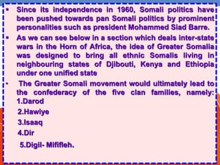  Since its independence in 1960, Somali politics have
been pushed towards pan Somali politics by prominent
personalities such as president Mohammed Siad Barre.
 As we can see below in a section which deals inter-state
wars in the Horn of Africa, the idea of Greater Somalia
was designed to bring all ethnic Somalis living in
neighbouring states of Djibouti, Kenya and Ethiopia
under one unified state
• The Greater Somali movement would ultimately lead to
the confederacy of the five clan families, namely:
1.Darod
2.Hawiye
3.Isaaq
4.Dir
5.Digil- Mififleh.
 